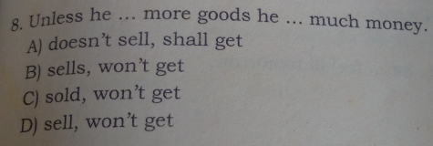 Unless he ... more goods he ... much money.
A) doesn’t sell, shall get
B) sells, won’t get
C) sold, won’t get
D) sell, won’t get