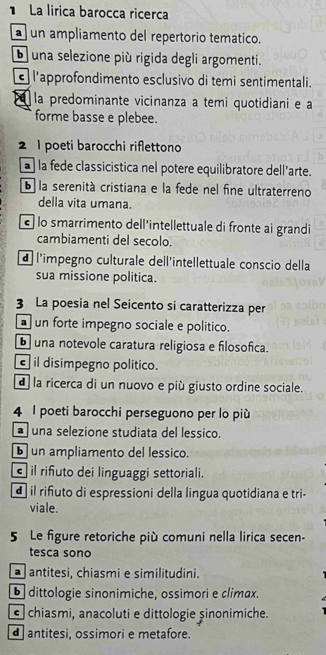 La lirica barocca ricerca
a un ampliamento del repertorio tematico.
una selezione più rigida degli argomenti.
l'approfondimento esclusivo di temi sentimentali.
la predominante vicinanza a temi quotidiani e a
forme basse e plebee.
2 1 poeti barocchi riflettono
a À la fede classicistica nel potere equilibratore dell’arte.
6 la serenità cristiana e la fede nel fine ultraterreno
della vita umana.
é lo smarrimento dell'intellettuale di fronte ai grandi
cambiamenti del secolo.
d l'impegno culturale dell'intellettuale conscio della
sua missione politica.
3 La poesia nel Seicento si caratterizza per
a un forte impegno sociale e politico.
b una notevole caratura religiosa e filosofica.
il disimpegno politico.
d la ricerca di un nuovo e più giusto ordine sociale.
4 I poeti barocchi perseguono per lo più
una selezione studiata del lessico.
b un ampliamento del lessico.
il riñuto dei linguaggi settoriali.
d il riñuto di espressioni della lingua quotidiana e tri-
viale.
5 Le figure retoriche più comuni nella lirica secen-
tesca sono
antitesi, chiasmi e similitudini.
b dittologie sinonimiche, ossimori e climax.
chiasmi, anacoluti e dittologie șinonimiche.
d antitesi, ossimori e metafore.