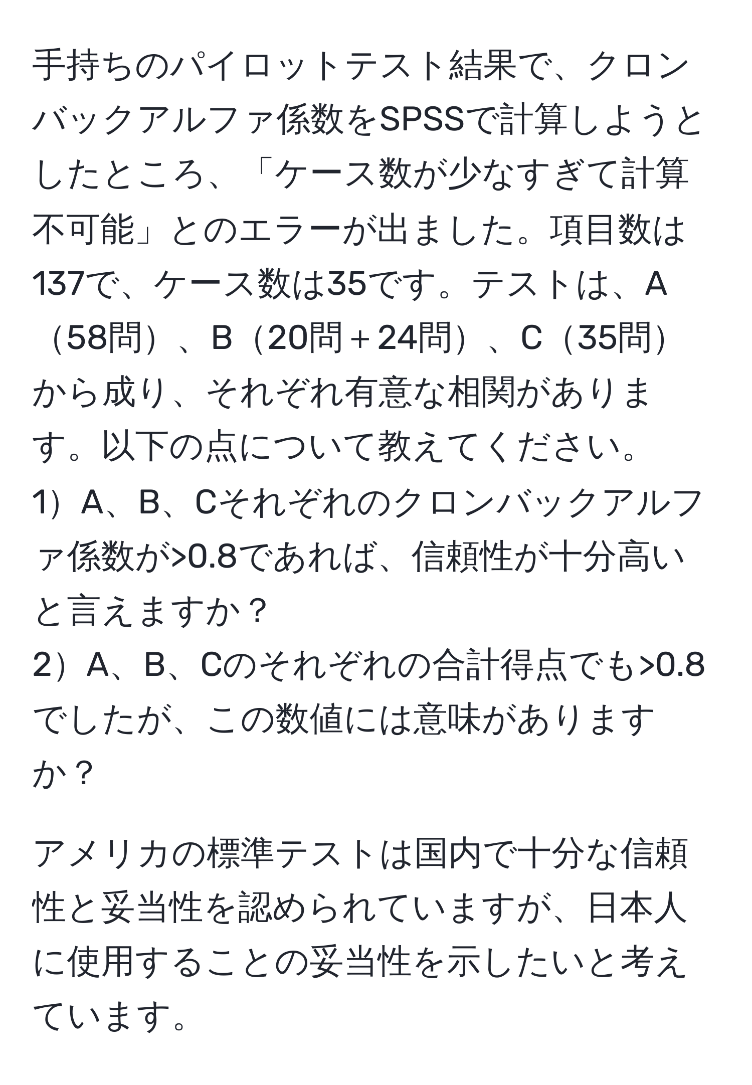 手持ちのパイロットテスト結果で、クロンバックアルファ係数をSPSSで計算しようとしたところ、「ケース数が少なすぎて計算不可能」とのエラーが出ました。項目数は137で、ケース数は35です。テストは、A58問、B20問＋24問、C35問から成り、それぞれ有意な相関があります。以下の点について教えてください。  
1A、B、Cそれぞれのクロンバックアルファ係数が>0.8であれば、信頼性が十分高いと言えますか？  
2A、B、Cのそれぞれの合計得点でも>0.8でしたが、この数値には意味がありますか？

アメリカの標準テストは国内で十分な信頼性と妥当性を認められていますが、日本人に使用することの妥当性を示したいと考えています。