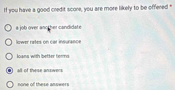 If you have a good credit score, you are more likely to be offered *
a job over ancther candidate
lower rates on car insurance
loans with better terms
all of these answers
none of these answers