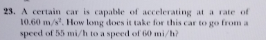 A certain car is capable of accelerating at a rate of
10.60m/s^2. How long does it take for this car to go from a 
speed of 55 mi/h to a speed of 60 mi/h?