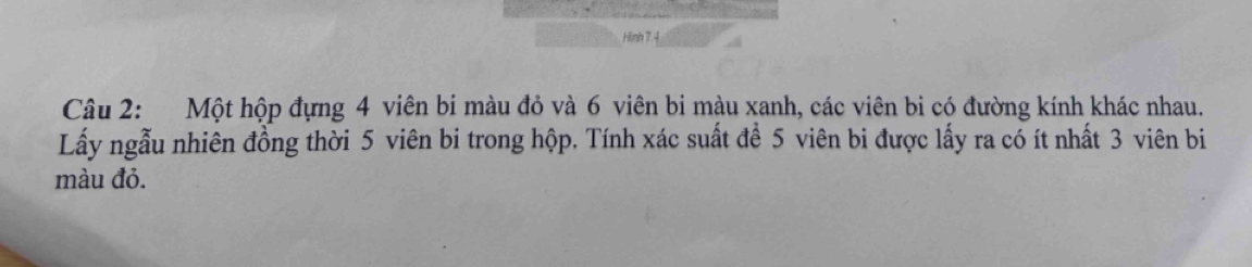 Hinh 7.4 
Câu 2: Một hộp đựng 4 viên bi màu đỏ và 6 viên bi màu xanh, các viên bi có đường kính khác nhau. 
Lấy ngẫu nhiên đồng thời 5 viên bi trong hộp. Tính xác suất để 5 viên bi được lấy ra có ít nhất 3 viên bi 
màu đỏ.