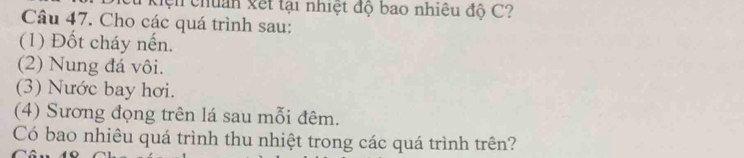 Kiện chuân xết tại nhiệt độ bao nhiêu độ C? 
Câu 47. Cho các quá trình sau: 
(1) Đốt cháy nến. 
(2) Nung đá vôi. 
(3) Nước bay hơi. 
(4) Sương đọng trên lá sau mỗi đêm. 
Có bao nhiêu quá trình thu nhiệt trong các quá trình trên?