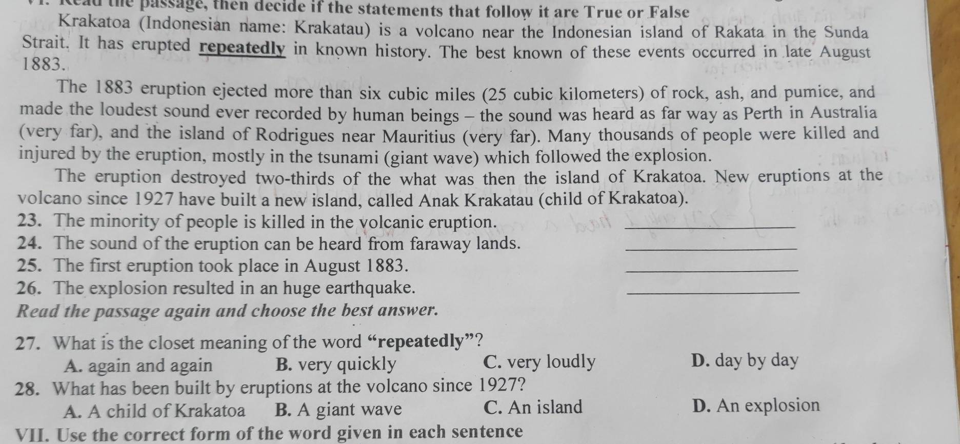 head the passage, then decide if the statements that follow it are True or False
Krakatoa (Indonesian name: Krakatau) is a volcano near the Indonesian island of Rakata in the Sunda
Strait. It has erupted repeatedly in known history. The best known of these events occurred in late August
1883.
The 1883 eruption ejected more than six cubic miles (25 cubic kilometers) of rock, ash, and pumice, and
made the loudest sound ever recorded by human beings - the sound was heard as far way as Perth in Australia
(very far), and the island of Rodrigues near Mauritius (very far). Many thousands of people were killed and
injured by the eruption, mostly in the tsunami (giant wave) which followed the explosion.
The eruption destroyed two-thirds of the what was then the island of Krakatoa. New eruptions at the
volcano since 1927 have built a new island, called Anak Krakatau (child of Krakatoa).
23. The minority of people is killed in the volcanic eruption._
24. The sound of the eruption can be heard from faraway lands._
25. The first eruption took place in August 1883.
_
26. The explosion resulted in an huge earthquake.
_
Read the passage again and choose the best answer.
27. What is the closet meaning of the word “repeatedly”?
A. again and again B. very quickly C. very loudly D. day by day
28. What has been built by eruptions at the volcano since 1927?
A. A child of Krakatoa B. A giant wave C. An island D. An explosion
VII. Use the correct form of the word given in each sentence