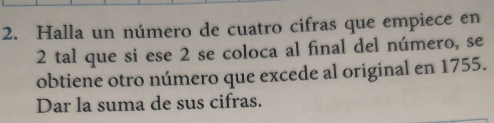 Halla un número de cuatro cifras que empiece en
2 tal que si ese 2 se coloca al final del número, se 
obtiene otro número que excede al original en 1755. 
Dar la suma de sus cifras.