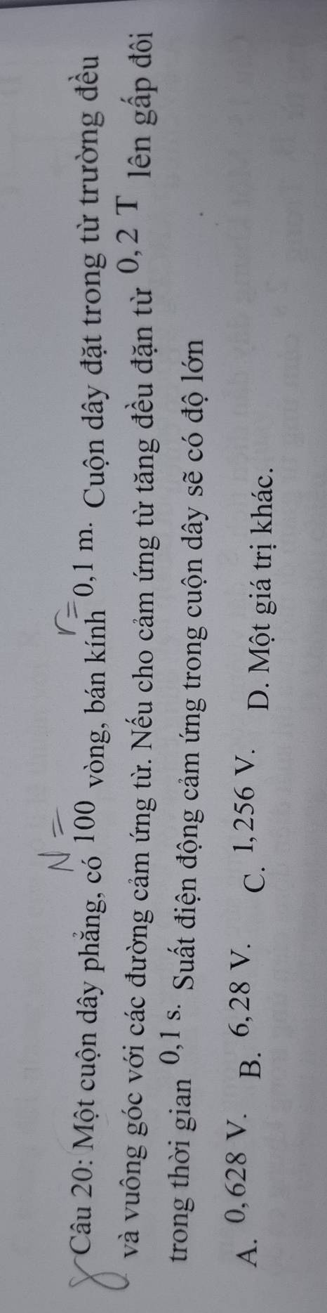 Một cuộn dây phẳng, có 100 vòng, bán kính * 0,1 m. Cuộn dây đặt trong từ trường đều
và vuông góc với các đường cảm ứng từ. Nếu cho cảm ứng từ tăng đều đặn từ 0,2 T lên gấp đôi
trong thời gian 0,1 s. Suất điện động cảm ứng trong cuộn dây sẽ có độ lớn
A. 0, 628 V. B. 6, 28 V. C. l,256 V. D. Một giá trị khác.