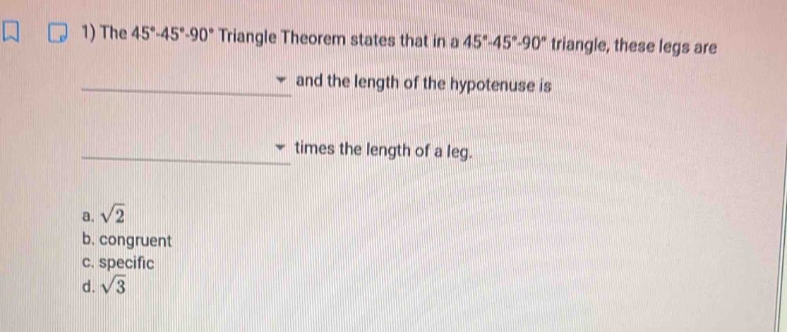 The 45°-45°-90° Triangle Theorem states that in a 45°-45°-90° triangle, these legs are
and the length of the hypotenuse is
times the length of a leg.
a. sqrt(2)
b. congruent
c. specific
d. sqrt(3)