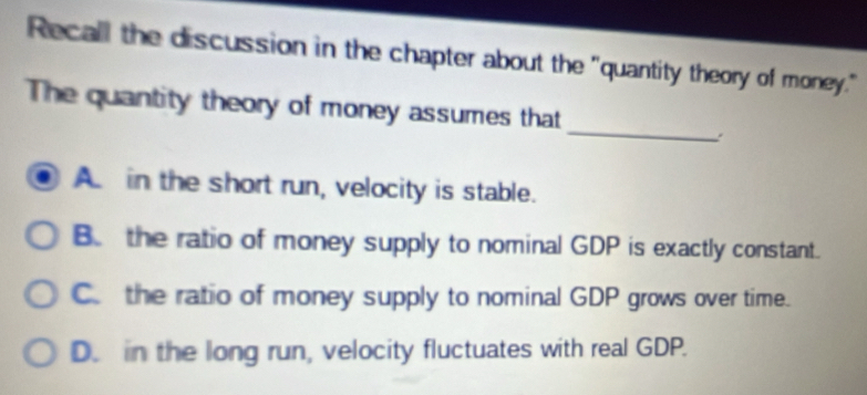 Recall the discussion in the chapter about the "quantity theory of money."
_
The quantity theory of money assumes that
Ain the short run, velocity is stable.
B. the ratio of money supply to nominal GDP is exactly constant.
C. the ratio of money supply to nominal GDP grows over time.
D. in the long run, velocity fluctuates with real GDP.