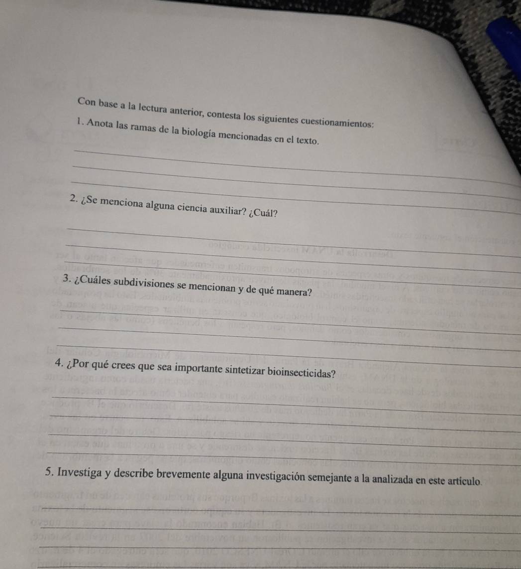 Con base a la lectura anterior, contesta los siguientes cuestionamientos: 
_ 
1. Anota las ramas de la biología mencionadas en el texto. 
_ 
_ 
2. ¿Se menciona alguna ciencia auxiliar? ¿Cuál? 
_ 
_ 
_ 
3. ¿Cuáles subdivisiones se mencionan y de qué manera? 
_ 
_ 
_ 
4. ¿Por qué crees que sea importante sintetizar bioinsecticidas? 
_ 
_ 
_ 
_ 
5. Investiga y describe brevemente alguna investigación semejante a la analizada en este artículo. 
_ 
_ 
_ 
_