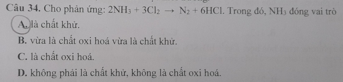 Cho phản ứng: 2NH_3+3Cl_2to N_2+6HCl. Trong đó, NH_3 đóng vai trò
A là chất khử.
B. vừa là chất oxi hoá vừa là chất khử.
C. là chất oxi hoá.
D. không phải là chất khử, không là chất oxi hoá.