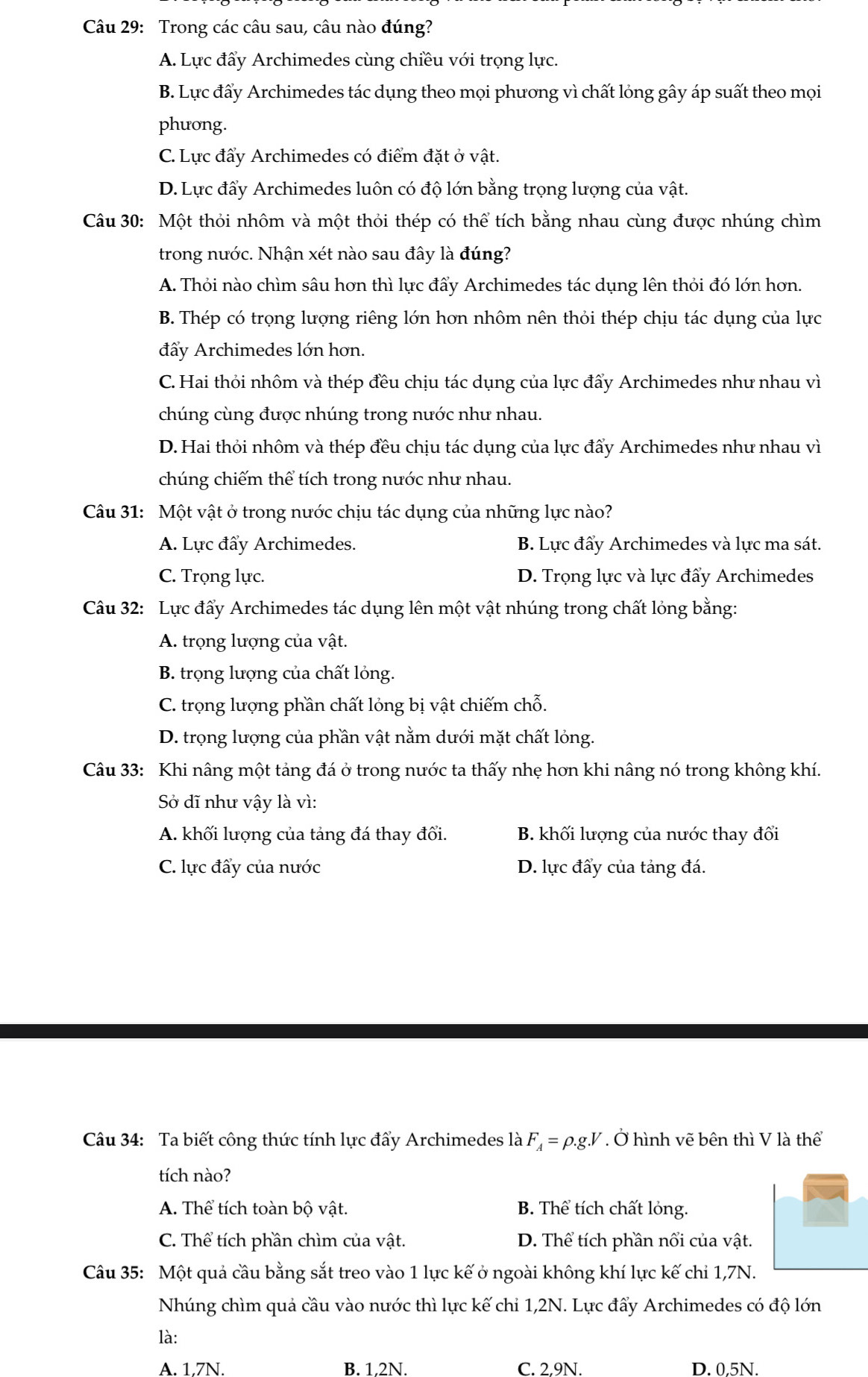 Trong các câu sau, câu nào đúng?
A. Lực đẩy Archimedes cùng chiều với trọng lực.
B. Lực đấy Archimedes tác dụng theo mọi phương vì chất lỏng gây áp suất theo mọi
phưong.
C. Lực đẩy Archimedes có điểm đặt ở vật.
D. Lực đẩy Archimedes luôn có độ lớn bằng trọng lượng của vật.
Câu 30: Một thỏi nhôm và một thỏi thép có thể tích bằng nhau cùng được nhúng chìm
trong nước. Nhận xét nào sau đây là đúng?
A. Thỏi nào chìm sâu hơn thì lực đẩy Archimedes tác dụng lên thỏi đó lớn hơn.
B. Thép có trọng lượng riêng lớn hơn nhôm nên thỏi thép chịu tác dụng của lực
đẩy Archimedes lớn hơn.
C. Hai thỏi nhôm và thép đều chịu tác dụng của lực đẩy Archimedes như nhau vì
chúng cùng được nhúng trong nước như nhau.
D. Hai thỏi nhôm và thép đều chịu tác dụng của lực đẩy Archimedes như nhau vì
chúng chiếm thể tích trong nước như nhau.
Câu 31: Một vật ở trong nước chịu tác dụng của những lực nào?
A. Lực đẩy Archimedes. B. Lực đẩy Archimedes và lực ma sát.
C. Trọng lực. D. Trọng lực và lực đẩy Archimedes
Câu 32: Lực đẩy Archimedes tác dụng lên một vật nhúng trong chất lỏng bằng:
A. trọng lượng của vật.
B. trọng lượng của chất lỏng.
C. trọng lượng phần chất lỏng bị vật chiếm chỗ.
D. trọng lượng của phần vật nằm dưới mặt chất lỏng.
Câu 33: Khi nâng một tảng đá ở trong nước ta thấy nhẹ hơn khi nâng nó trong không khí.
Sở dĩ như vậy là vì:
A. khối lượng của tảng đá thay đổi. B. khối lượng của nước thay đổi
C. lực đẩy của nước D. lực đẩy của tảng đá.
Câu 34: Ta biết công thức tính lực đẩy Archimedes là F_A=rho .g.V. Ở hình vẽ bên thì V là thể
tích nào?
A. Thể tích toàn bộ vật. B. Thể tích chất lỏng.
C. Thể tích phần chìm của vật. D. Thể tích phần nổi của vật.
Câu 35: Một quả cầu bằng sắt treo vào 1 lực kế ở ngoài không khí lực kế chỉ 1,7N.
Nhúng chìm quả cầu vào nước thì lực kế chỉ 1,2N. Lực đẩy Archimedes có độ lớn
là:
A. 1.7N. B. 1.2N. C. 2,9N. D. 0.5N.