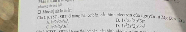 Phân I. Cần trắc Môn một
phương án trả lời.
*Mức độ nhận biết:
Cảu 1. [CTST-SBT] Ở trạng thái cơ bản, cầu hình electron của nguyên tử Mg(Z=12) 5
A. 1s^22s^22p^63s^1.
B. 1s^22s^22p^63s^2.
C. 1s^22s^32p^63s^2. D. 1s^22s^22p^73s^1. 
TST - SBTI Ở trang thái cơ bản cầu hình electron lớn