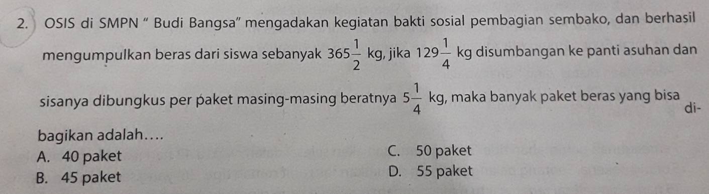 OSIS di SMPN “ Budi Bangsa” mengadakan kegiatan bakti sosial pembagian sembako, dan berhasil
mengumpulkan beras dari siswa sebanyak 365 1/2 kg. jika 129 1/4 kg disumbangan ke panti asuhan dan
sisanya dibungkus per paket masing-masing beratnya 5 1/4 kg , maka banyak paket beras yang bisa
di-
bagikan adalah....
A. 40 paket
C. 50 paket
B. 45 paket
D. 55 paket