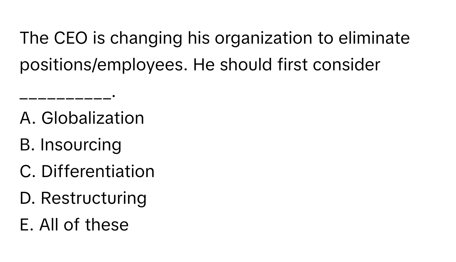 The CEO is changing his organization to eliminate positions/employees. He should first consider __________.

A. Globalization
B. Insourcing
C. Differentiation
D. Restructuring
E. All of these