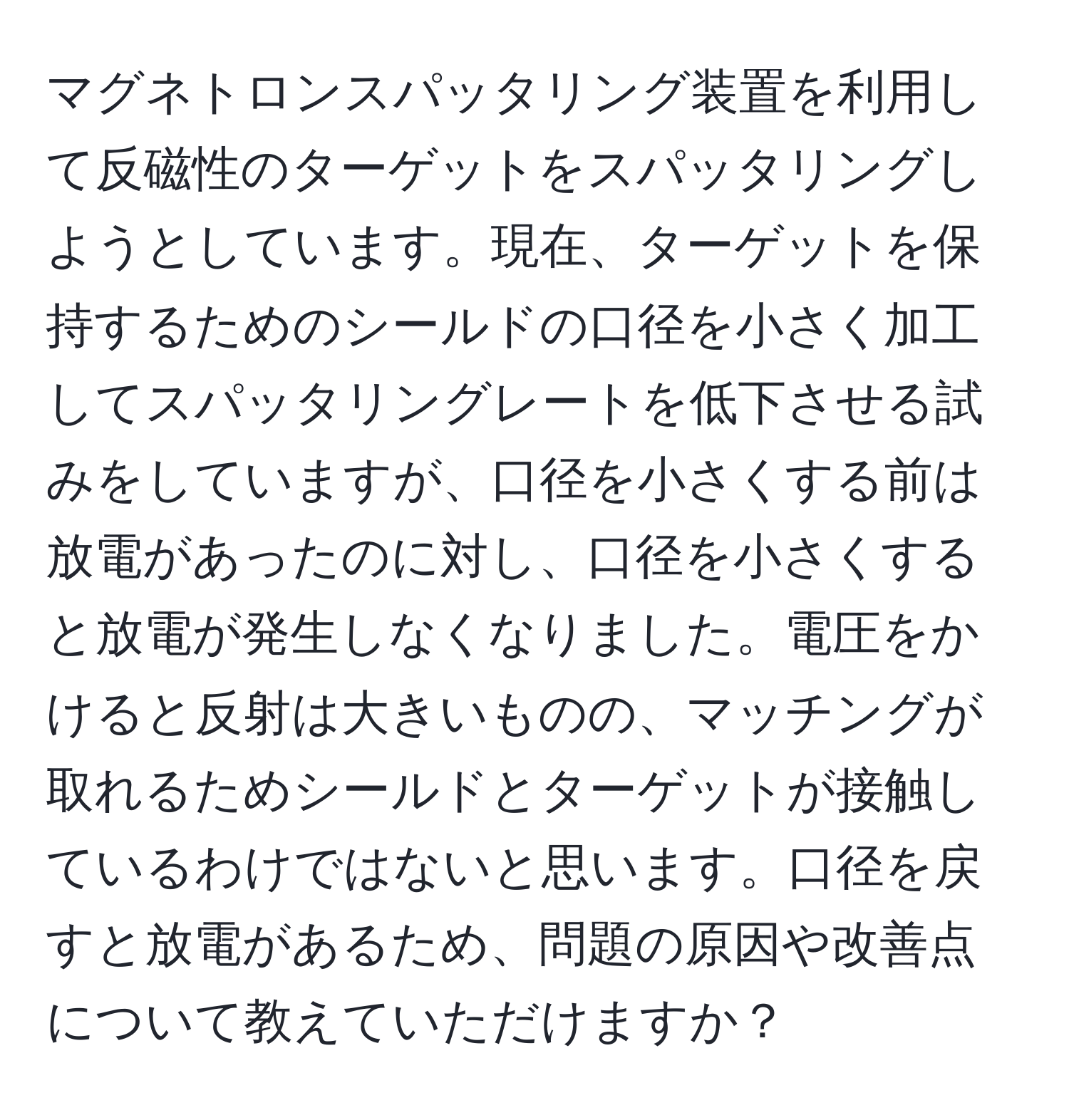 マグネトロンスパッタリング装置を利用して反磁性のターゲットをスパッタリングしようとしています。現在、ターゲットを保持するためのシールドの口径を小さく加工してスパッタリングレートを低下させる試みをしていますが、口径を小さくする前は放電があったのに対し、口径を小さくすると放電が発生しなくなりました。電圧をかけると反射は大きいものの、マッチングが取れるためシールドとターゲットが接触しているわけではないと思います。口径を戻すと放電があるため、問題の原因や改善点について教えていただけますか？