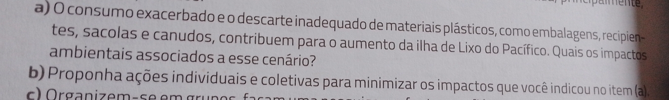 Daïente, 
a) O consumo exacerbado e o descarte inadequado de materiais plásticos, como embalagens, recipien 
tes, sacolas e canudos, contribuem para o aumento da ilha de Lixo do Pacífico. Quais os impactos 
ambientais associados a esse cenário? 
b) Proponha ações individuais e coletivas para minimizar os impactos que você indicou no item (a)