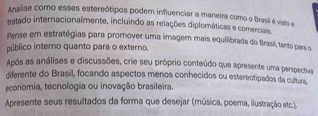 Analise como esses estereótipos podem influenciar a maneira como o Brasil é visto e 
tratado internacionalmente, incluindo as relações diplomáticas e comerciais. 
Pense em estratégias para promover uma imagem mais equilibrada do Brasil, tanto para o 
público interno quanto para o externo. 
Após as análises e discussões, crie seu próprio conteúdo que apresente uma perspectiva 
diferente do Brasil, focando aspectos menos conhecidos ou estereotipados da cultura, 
economia, tecnologia ou inovação brasileira. 
Apresente seus resultados da forma que desejar (música, poema, ilustração etc.).