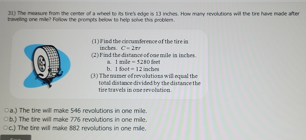 The measure from the center of a wheel to its tire's edge is 13 inches. How many revolutions will the tire have made after
traveling one mile? Follow the prompts below to help solve this problem.
(1) Find the circumference of the tire in
inches. C=2π r
(2) Find the distance of one mile in inches.
a. 1mil 3 =5280feet
b. 1 fo t=12 inches
(3) The numer of revolutions will equal the
total distance divided by the distance the
tire travels in one revolution.
a.) The tire will make 546 revolutions in one mile.
b.) The tire will make 776 revolutions in one mile.
c.) The tire will make 882 revolutions in one mile.