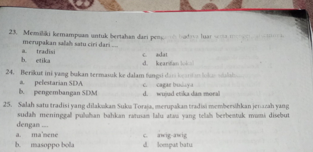 Memiliki kemampuan untuk bertahan dari pengaruh budava luar serta menger icannya.
merupakan salah satu ciri dari ....
a. tradisi
c. adat
b. etika d. kearifan lokal
24. Berikut ini yang bukan termasuk ke dalam fungsi dari kearifan lokai adalah...
a. pelestarian SDA c. cagar budaya
b. pengembangan SDM d. wujud etika dan moral
25. Salah satu tradisi yang dilakukan Suku Toraja, merupakan tradisi membersihkan jenazah yang
sudah meninggal puluhan bahkan ratusan lalu atau yang telah berbentuk mumi disebut
dengan ....
a. ma’nene c. awig-awig
b. masoppo bola d. lompat batu