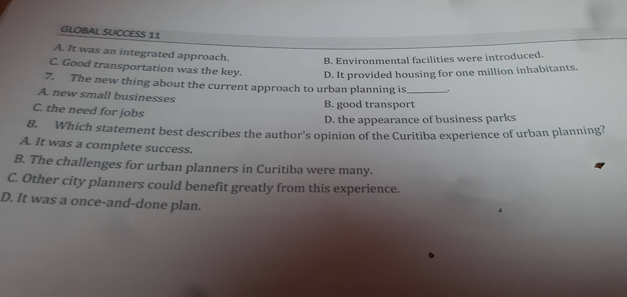 GLOBAL SUCCESS 11
A. It was an integrated approach.
B. Environmental facilities were introduced.
C. Good transportation was the key.
D. It provided housing for one million inhabitants.
7. The new thing about the current approach to urban planning is_
A. new small businesses
B. good transport
C. the need for jobs
D. the appearance of business parks
8. Which statement best describes the author's opinion of the Curitiba experience of urban planning?
A. It was a complete success.
B. The challenges for urban planners in Curitiba were many.
C. Other city planners could benefit greatly from this experience.
D. It was a once-and-done plan.