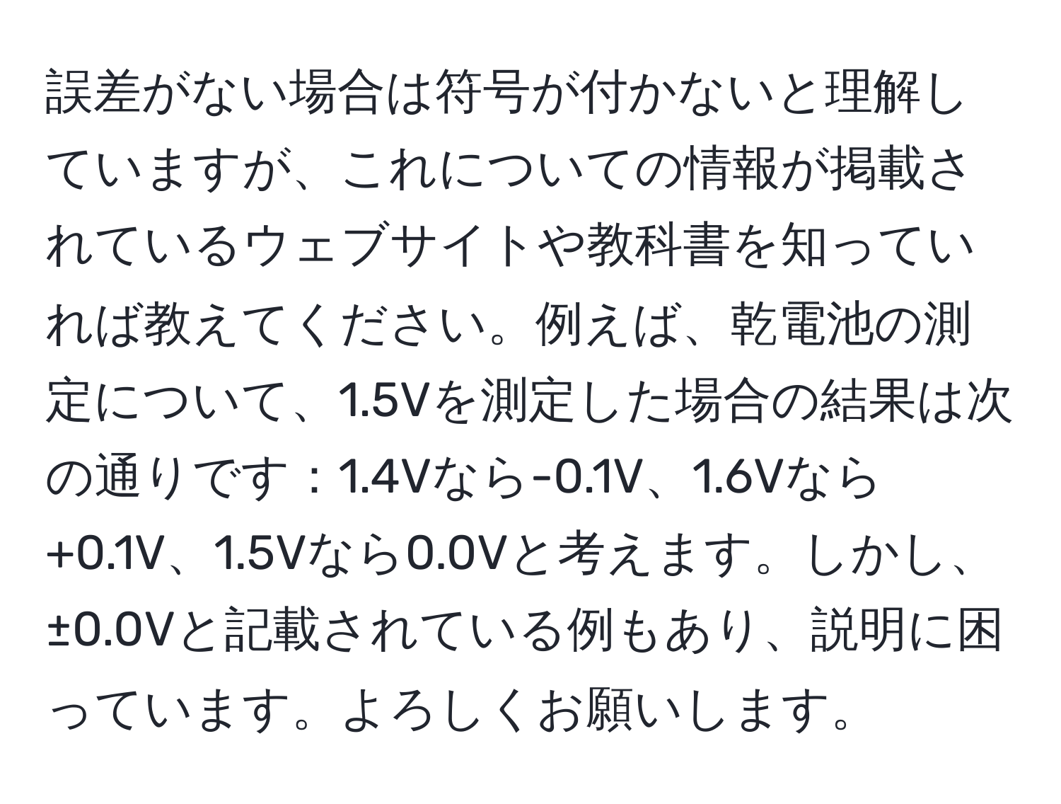 誤差がない場合は符号が付かないと理解していますが、これについての情報が掲載されているウェブサイトや教科書を知っていれば教えてください。例えば、乾電池の測定について、1.5Vを測定した場合の結果は次の通りです：1.4Vなら-0.1V、1.6Vなら+0.1V、1.5Vなら0.0Vと考えます。しかし、±0.0Vと記載されている例もあり、説明に困っています。よろしくお願いします。