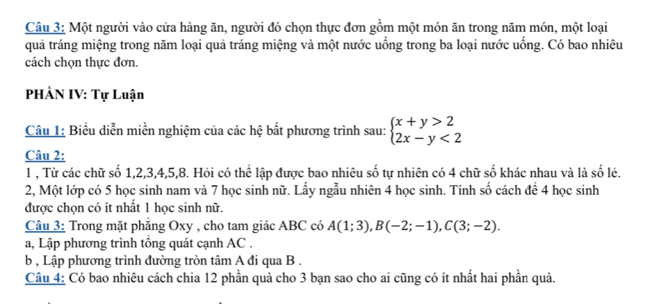 Một người vào cửa hàng ăn, người đó chọn thực đơn gồm một món ăn trong năm món, một loại 
quả tráng miệng trong năm loại quả tráng miệng và một nước uống trong ba loại nước uống. Có bao nhiêu 
cách chọn thực đơn. 
PHÀN IV: Tự Luận 
Câu 1: Biểu diễn miền nghiệm của các hệ bất phương trình sau: beginarrayl x+y>2 2x-y<2endarray.
Câu 2: 
1 , Từ các chữ số 1, 2, 3, 4, 5, 8. Hỏi có thể lập được bao nhiêu số tự nhiên có 4 chữ số khác nhau và là số lẻ. 
2, Một lớp có 5 học sinh nam và 7 học sinh nữ. Lấy ngẫu nhiên 4 học sinh. Tính số cách để 4 học sinh 
được chọn có ít nhất 1 học sinh nữ. 
Câu 3: Trong mặt phăng Oxy , cho tam giác ABC có A(1;3), B(-2;-1), C(3;-2). 
a, Lập phương trình tổng quát cạnh AC. 
b , Lập phương trình đường tròn tâm A đi qua B. 
Câu 4: Có bao nhiêu cách chia 12 phần quà cho 3 bạn sao cho ai cũng có ít nhất hai phần quả.