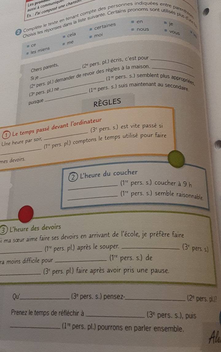 Les pronoll
aussi à communique 
Ex. : J'ai composé une chansol.
Complète le texte en tenant compte des personnes indiquées entre parenthes
certaines en
je
Choisis tes réponses dans la liste suivante. Certains pronoms sont utilisés plus d'un 
nous
cela moi
vous  
me
ce
les miens
Chers parents, pers. pl.) écris, c'est pour_
(2^e
(2^e pers. pl.) demander de revoir des règles à la maison
(1^(re)
Si je pers. s.) semblent plus appropriées,
(3° pers. pl.) ne
(1^(re) pers. s.) suis maintenant au secondaire.
puisque
RÈGLES
(3^c pers. s.) est vite passé si
1) Le temps passé devant l'ordinateur
_
(1^(re) pers. pl.) comptons le temps utilisé pour faire
Une heure par soir,
mes devoirs.
2) L'heure du coucher
_ (1^(re) pers. s.) coucher à 9 h
_ (1^(re) pers. s.) semble raisonnable.
3 L'heure des devoirs
Si ma sœur aime faire ses devoirs en arrivant de l'école, je préfère faire
_ (1^(re) pers. pl.) après le souper. _ (3^e pers. s.)
(1^(re)
ra moins difficile pour _pers. s.) de
_ (3^e pers. pl.) faire après avoir pris une pause.
Qu'_ (3^e pers. s.) pensez-_ (2^e pers. pl.)?
Prenez le temps de réfléchir à _pers. s.), puis
(3^e
_ (1^(re) pers. pl.) pourrons en parler ensemble.