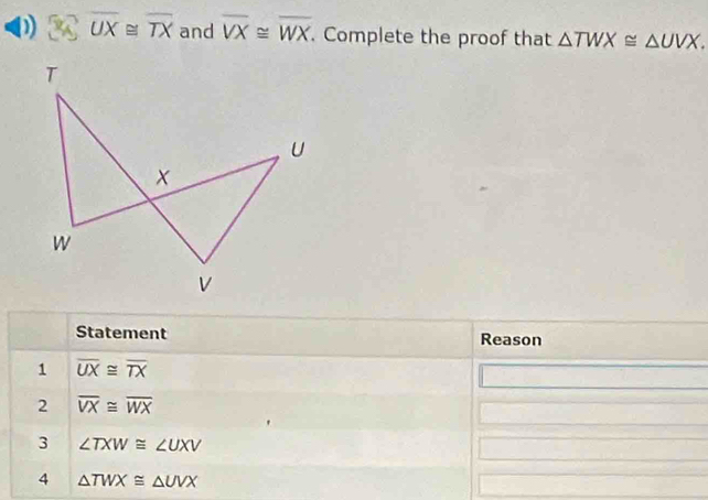 overline UX≌ overline TX and overline VX≌ overline WX. Complete the proof that △ TWX≌ △ UVX. 
Statement Reason 
1 overline UX≌ overline TX
2 overline VX≌ overline WX
3 ∠ TXW≌ ∠ UXV
4 △ TWX≌ △ UVX