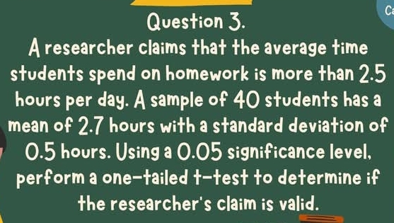 A researcher claims that the average time 
students spend on homework is more than 2.5
hours per day. A sample of 40 students has a 
mean of 2.7 hours with a standard deviation of
0.5 hours. Using a 0.05 significance level, 
perform a one-tailed t-test to determine if 
the researcher's claim is valid.