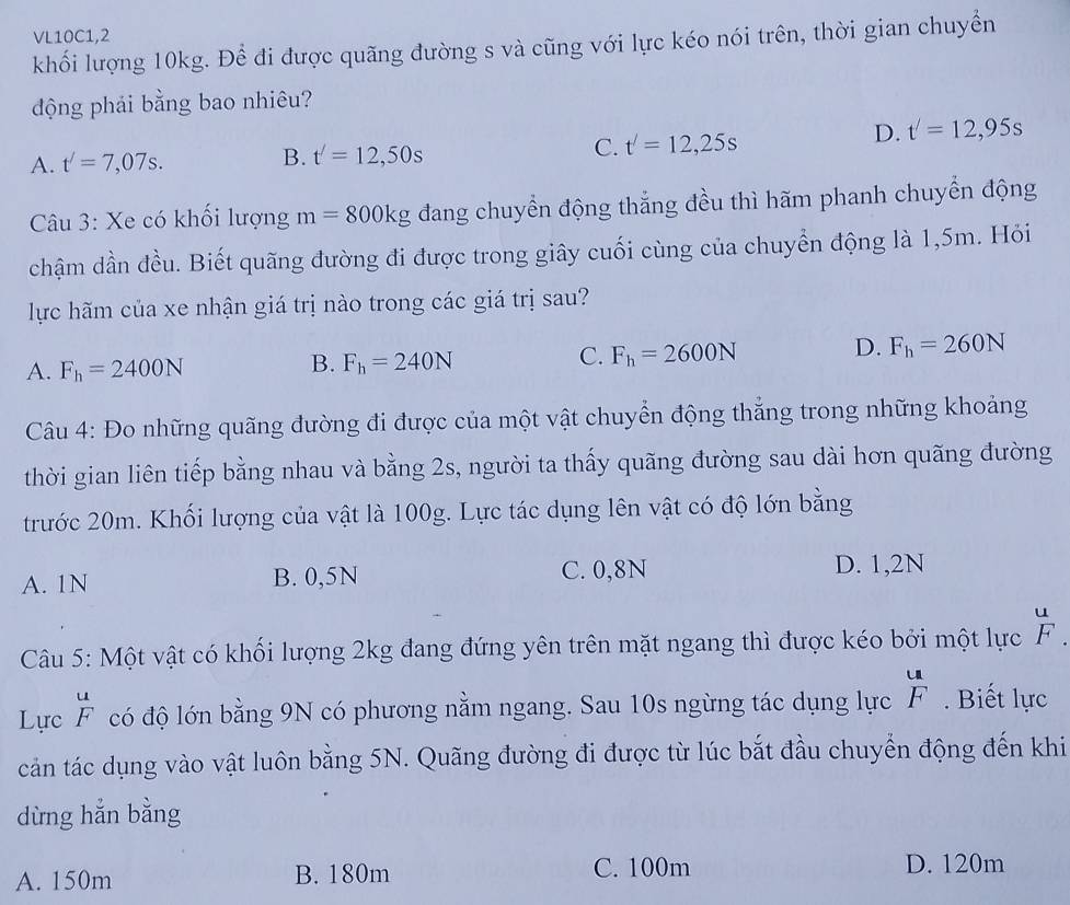 VL10C1,2
khối lượng 10kg. Để đi được quãng đường s và cũng với lực kéo nói trên, thời gian chuyển
động phải bằng bao nhiêu?
A. t'=7,07s.
B. t'=12,50s
C. t'=12,25s
D. t'=12,95s
Câu 3: Xe có khối lượng m=800kg đang chuyển động thắng đều thì hãm phanh chuyển động
chậm dần đều. Biết quãng đường đi được trong giây cuối cùng của chuyển động là 1,5m. Hỏi
lực hãm của xe nhận giá trị nào trong các giá trị sau?
A. F_h=2400N
B. F_h=240N
C. F_h=2600N D. F_h=260N
Câu 4: Đo những quãng đường đi được của một vật chuyển động thắng trong những khoảng
thời gian liên tiếp bằng nhau và bằng 2s, người ta thấy quãng đường sau dài hơn quãng đường
trước 20m. Khối lượng của vật là 100g. Lực tác dụng lên vật có độ lớn bằng
A. 1N B. 0,5N C. 0,8N
D. 1,2N
Câu 5: Một vật có khối lượng 2kg đang đứng yên trên mặt ngang thì được kéo bởi một lực  u/F .
Lực  u/F  có độ lớn bằng 9N có phương nằm ngang. Sau 10s ngừng tác dụng lực  u/F . Biết lực
cản tác dụng vào vật luôn bằng 5N. Quãng đường đi được từ lúc bắt đầu chuyển động đến khi
dừng hẳn bằng
A. 150m B. 180m C. 100m D. 120m