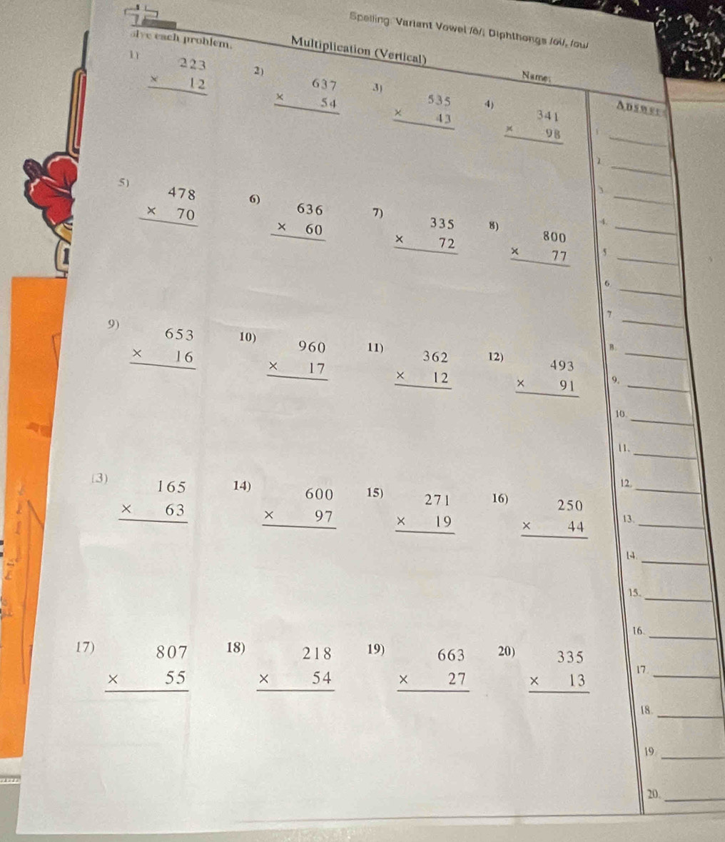 Speiling: Varlant Vowel /6/, Diphthongs /oil, /ou
sive each problem. Multiplication (Vertical)
Names
1 beginarrayr 223 * 12 hline endarray 2) beginarrayr 637 * 54 hline endarray beginarrayr 535 * 43 hline endarray beginarrayr 341 * 98 hline endarray _
3)
4)
Ausnee
_
5) beginarrayr 478 * 70 hline endarray
3
6) beginarrayr 636 * 60 hline endarray
_
7) beginarrayr 335 * 72 hline endarray
8) beginarrayr 800 * 77 hline endarray __
5
_6
_
7
9) beginarrayr 653 * 16 hline endarray 10) beginarrayr 960 * 17 hline endarray 11) beginarrayr 362 * 12 hline endarray 12) beginarrayr 493 * 91 hline endarray __
B.
9.
_
10
_
|1.
beginarrayr 165 * 63 hline endarray
12.
(3) 14) beginarrayr 600 * 97 hline endarray 15) beginarrayr 271 * 19 hline endarray 16) beginarrayr 250 * 44 hline endarray __
13.
14._

_
15.
16.
_
17) beginarrayr 807 * 55 hline endarray 18) beginarrayr 218 * 54 hline endarray 19) beginarrayr 663 * 27 hline endarray 20) beginarrayr 335 * 13 hline endarray 17_
18._
19_
20._