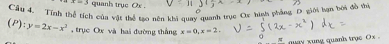 x=3 quanh trục Ox.
Câu 4. Tính thể tích của vật thể tạo nên khi quay quanh trục Ox hình phẳng D giới hạn bởi đồ thi
(P):y=2x-x^2 , trục Ox và hai đường thẳng x=0, x=2. 
quay xung quanh trục Ox.