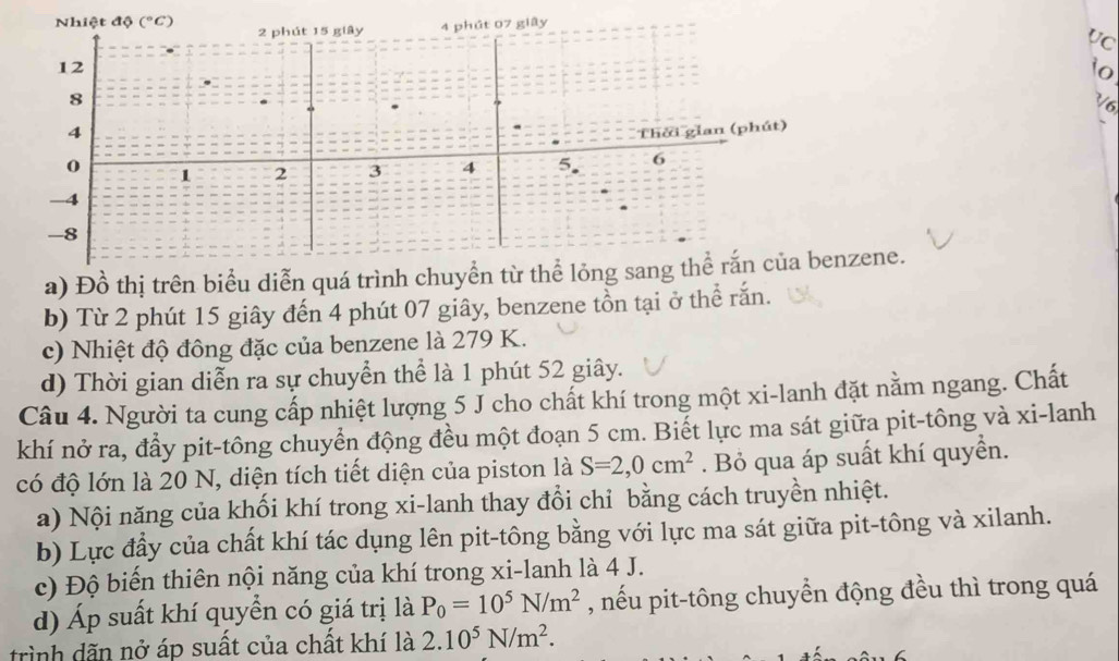 Nhiệt độ (^circ C) 2 phút 15 giây 4 phát 07 giây 
Vc
12
io
8
V6 
4 Thời gian (phút)
0 1 2 3 4 5. 6
-4
-8
a) Đồ thị trên biểu diễn quá trình chuyển từ thể lỏng sang thể rắn của benzene. 
b) Từ 2 phút 15 giây đến 4 phút 07 giây, benzene tồn tại ở thể rắn. 
c) Nhiệt độ đông đặc của benzene là 279 K. 
d) Thời gian diễn ra sự chuyển thể là 1 phút 52 giây. 
Câu 4. Người ta cung cấp nhiệt lượng 5 J cho chất khí trong một xi-lanh đặt nằm ngang. Chất 
khí nở ra, đẩy pit-tông chuyển động đều một đoạn 5 cm. Biết lực ma sát giữa pit-tông và xi-lanh 
có độ lớn là 20 N, diện tích tiết diện của piston là S=2,0cm^2. Bỏ qua áp suất khí quyển. 
a) Nội năng của khối khí trong xi-lanh thay đổi chỉ bằng cách truyền nhiệt. 
b) Lực đầy của chất khí tác dụng lên pit-tông bằng với lực ma sát giữa pit-tông và xilanh. 
c) Độ biến thiên nội năng của khí trong xi-lanh là 4 J. 
d) Áp suất khí quyển có giá trị là P_0=10^5N/m^2 , nếu pit-tông chuyển động đều thì trong quá 
trình dãn nở áp suất của chất khí là 2.10^5N/m^2.