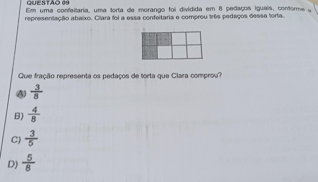 Em uma confeitaria, uma torta de morango foi dividida em 8 pedaços iguais, conforme a
representação abaixo. Clara foi a essa confeitaria e comprou três pedaços dessa torta.
Que fração representa os pedaços de torta que Clara comprou?
A)  3/8 
B)  4/8 
C)  3/5 
D  5/8 