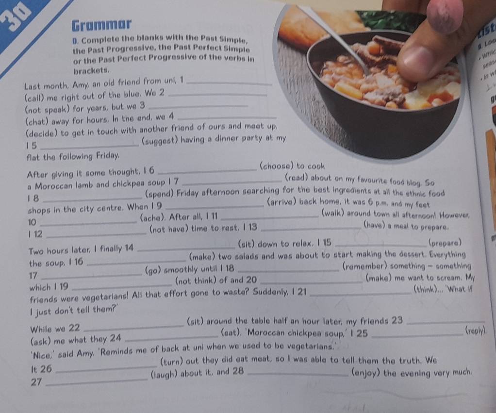 Grammar
1st
D. Complete the blanks with the Past Simple,
the Past Progressive, the Past Perfect Simple
g Loo
or the Past Perfect Progressive of the verbs in
Whi
seas
brackets.
Last month, Amy, an old friend from uni, 1_
. ln w
(call) me right out of the blue. We 2_
(not speak) for years, but we 3_
(chat) away for hours. In the end, we 4_
(decide) to get in touch with another friend of ours and mee
1 5 _(suggest) having a dinner party
flat the following Friday.
After giving it some thought, I 6_
(
a Moroccan lamb and chickpea soup 1 7_
(read) about on my favourite food blog. So
1 8_
(spend) Friday afternoon searching for the best ingredients at all the ethnic food
shops in the city centre. When 1 9_
(arrive) back home, it was 6 p.m. and my feet
10_
(ache). After all, I 11_
(walk) around town all afternoon! However.
l 12 _(not have) time to rest. I 13_
(have) a meal to prepare.
Two hours later, I finally 14 _(sit) down to relax. I 15 _(prepare)
(make) two salads and was about to start making the dessert. Everything
the soup, l 16_
17 _(go) smoothly until I 18 _(remember) something - something
which l 19 _(not think) of and 20_
(make) me want to scream. My
friends were vegetarians! All that effort gone to waste? Suddenly, I 21_
(think)... 'What if
I just don't tell them?'
(sit) around the table half an hour later; my friends 23_
While we 22_
(eat). 'Moroccan chickpea soup,' I 25
(ask) me what they 24 __(reply).
'Nice,' said Amy, 'Reminds me of back at uni when we used to be vegetarians,'
_
(turn) out they did eat meat, so I was able to tell them the truth. We
It 26
27 _(laugh) about it, and 28 _(enjoy) the evening very much.