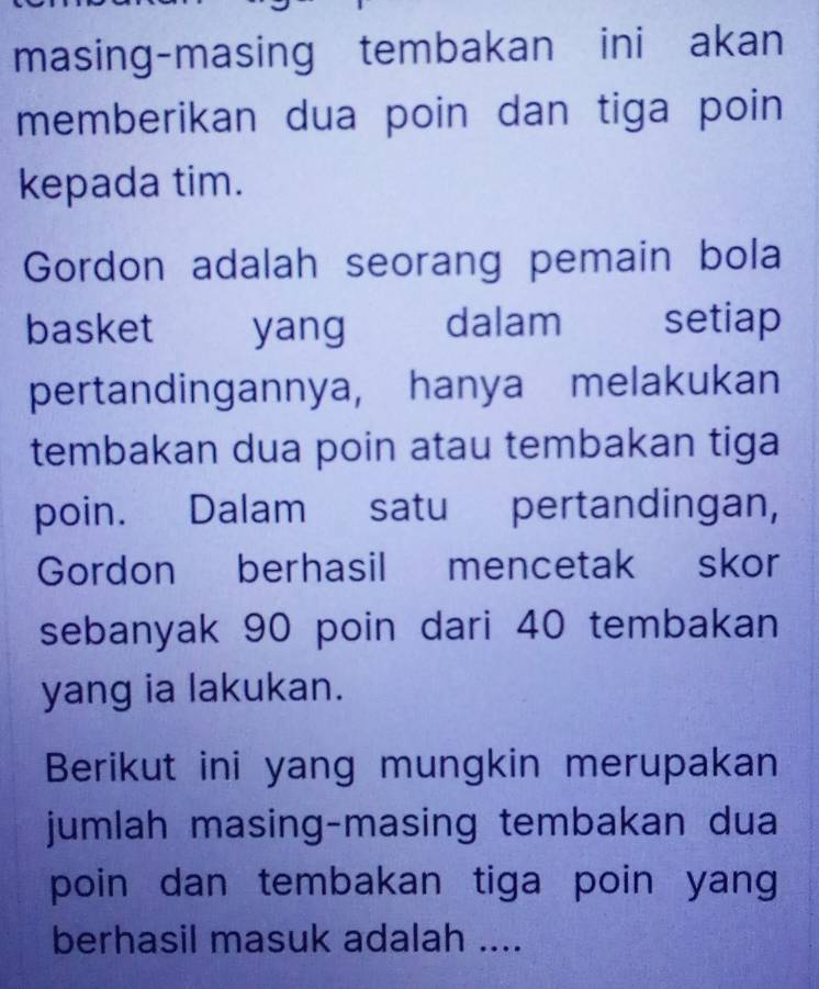 masing-masing tembakan ini akan 
memberikan dua poin dan tiga poin 
kepada tim. 
Gordon adalah seorang pemain bola 
basket yang dalam 1 setiap 
pertandingannya, hanya melakukan 
tembakan dua poin atau tembakan tiga 
poin. Dalam satu pertandingan, 
Gordon berhasil mencetak skor 
sebanyak 90 poin dari 40 tembakan 
yang ia lakukan. 
Berikut ini yang mungkin merupakan 
jumlah masing-masing tembakan dua 
poin dan tembakan tiga poin yang 
berhasil masuk adalah ....