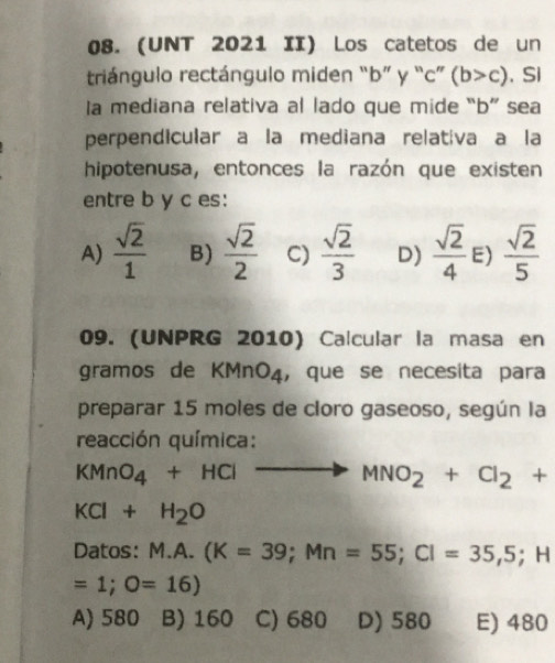 (UNT 2021 II) Los catetos de un
triángulo rectángulo miden “ b ” y “ c ” (b>c). Si
la mediana relativa al lado que mide “ b ” sea
perpendicular a la mediana relativa a la
hipotenusa, entonces la razón que existen
entre b y c es:
A)  sqrt(2)/1  B)  sqrt(2)/2  C)  sqrt(2)/3  D)  sqrt(2)/4  E)  sqrt(2)/5 
09. (UNPRG 2010) Calcular la masa en
gramos de KMnO4, que se necesita para
preparar 15 moles de cloro gaseoso, según la
reacción química:
KMnO_4+HCl to MNO_2+Cl_2+
KCl+H_2O
Datos: M.A. (K=39; Mn=55; Cl=35,5; H
=1;O=16)
A) 580 B) 160 C) 680 D) 580 E) 480