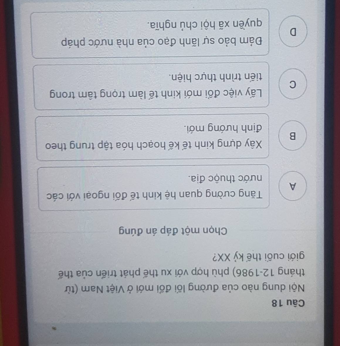 Nội dung nào của đường lối đổi mới ở Việt Nam (từ
tháng 12-1986) phù hợp với xu thế phát triển của thế
giới cuối thế kỷ XX?
Chọn một đáp án đúng
Tăng cường quan hệ kinh tế đối ngoại với các
A
nhước thuộc địa.
Xây dựng kinh tế kế hoạch hóa tập trung theo
B
định hướng mới.
Lấy việc đổi mới kinh tế làm trọng tâm trong
C
tiến trình thực hiện.
Đảm bảo sự lãnh đạo của nhà nước pháp
D
quyền xã hội chủ nghĩa.