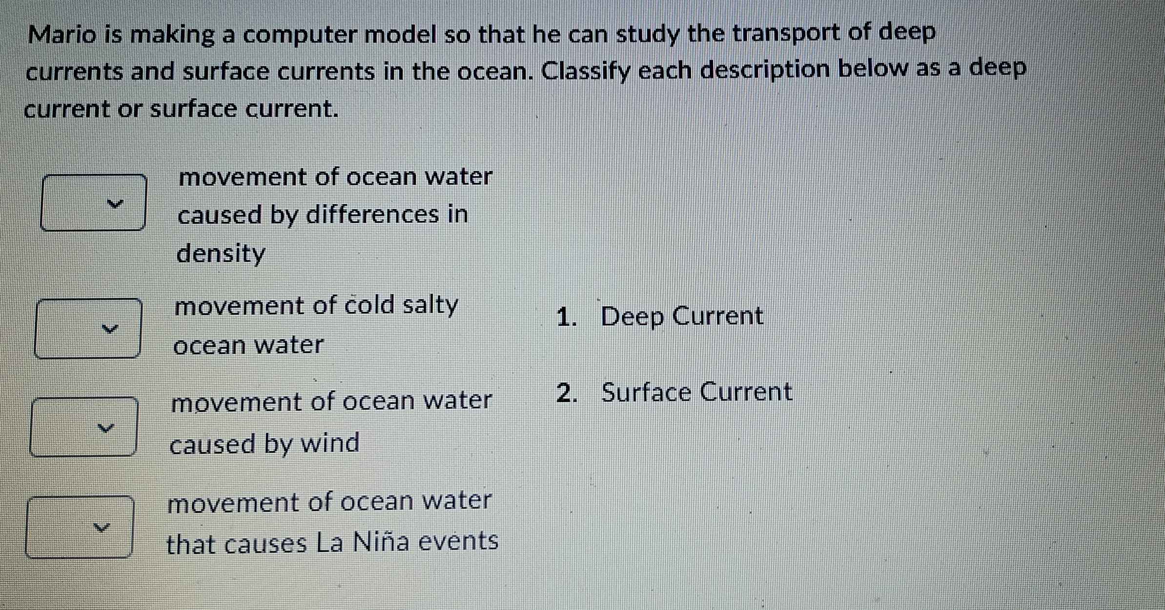 Mario is making a computer model so that he can study the transport of deep
currents and surface currents in the ocean. Classify each description below as a deep
current or surface current.
movement of ocean water
caused by differences in
density
movement of cold salty
1. Deep Current
ocean water
movement of ocean water
2. Surface Current
caused by wind
movement of ocean water
that causes La Niña events