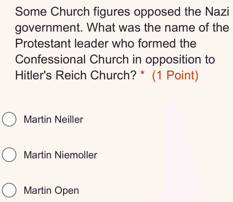 Some Church figures opposed the Nazi
government. What was the name of the
Protestant leader who formed the
Confessional Church in opposition to
Hitler's Reich Church? * (1 Point)
Martin Neiller
Martin Niemoller
Martin Open