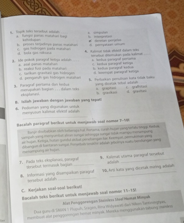 Topik teks tersebut adalah . . .. a. simpulan
a. fungsi panas matahari bagi b. interpretasi
kehidupan
b. proses terjadinya panas matahari deretan penjelas d. pernyataan umum
c. gas hidrogen pada matahari 4. Kalimat tidak efektif dalam teks
d. bola gas raksasa
2. Ide pokok paragraf ketiga adalah . . . . tersebut ditemukan pada kalimat . . . .
a. asal panas matahari a. kedua paragraf pertama
b. reaksi fusi pada matahari c. kedua paragraf ketiga
b. kedua paragraf kedua
c. tarikan gravitasi gas hidrogen d. keempat paragraf ketiga
d. pengaruh gas hidrogen matahari
3. Paragraf pertama dan kedua 5. Perbaikan penulisan kata tidak baku
 
merupakan bagian . . . dalam teks yang dicetak tebal adalah c. grafhitasi
eksplanasi. a. grapitasi d. gravitasi
b. gravikasi
B. Isilah jawaban dengan jawaban yang tepat!
6. Pedoman yang digunakan untuk
menyusun kalimat efektif adalah
_
Bacalah paragraf berikut untuk menjawab soal nomor 7-10l
Banjir disebabkan oleh beberapa hal. Pertama, curah hujan yang terlalu tinggi. Kedua,
sampah yang menyumbat aliran sungai sehingga sungai tidak mampu menampung
air hujan. Ketiga, hutan gundul akibat penebangan liar. Keempat, permukiman yang
dibangun di bantaran sungai. Penyebab terakhir adalah jebolnya suatu bendungan yang
menampung air hujan.
7. Pada teks eksplanasi, paragraf 9. Kalimat utama paragraf tersebut
tersebut termasuk bagian _adalah
8. Informasi yang disampaikan paragraf 10.Arti kata yang dicetak miring adalah
tersebut adalah
_
C. Kerjakan soal-soal berikut!
Bacalah teks berikut untuk menjawab soal nomor 11-15!
Alat Penggorengan Stainless Steel Hemat Minyak
Dua guru di SMAN 1 Plupuh, Sragen, Rina Widyawati dan Niken Tantiningtyas.
membuat alat penggorengan hemat minyak. Mereka menggunakan tabung stainless
ber