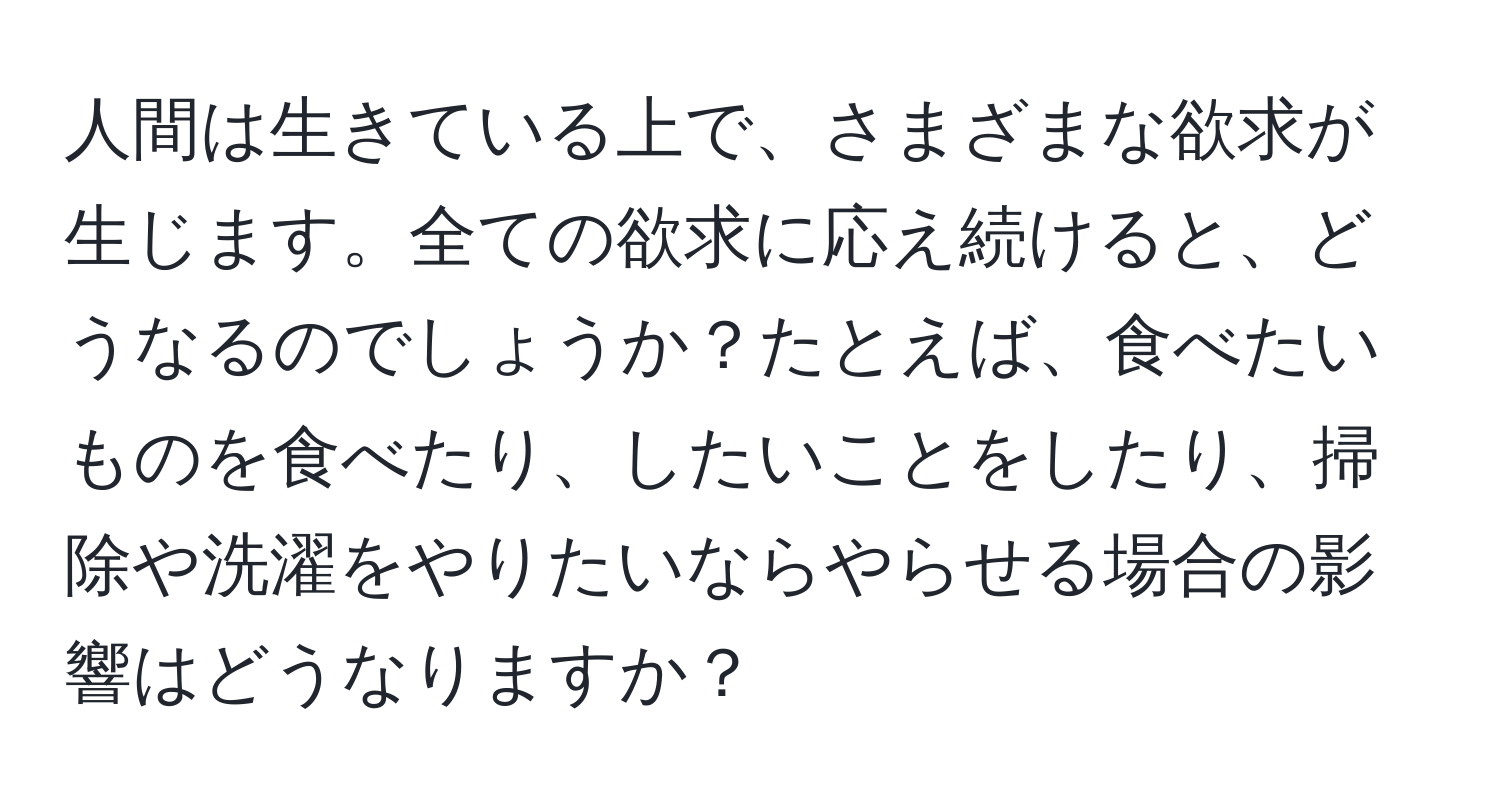 人間は生きている上で、さまざまな欲求が生じます。全ての欲求に応え続けると、どうなるのでしょうか？たとえば、食べたいものを食べたり、したいことをしたり、掃除や洗濯をやりたいならやらせる場合の影響はどうなりますか？