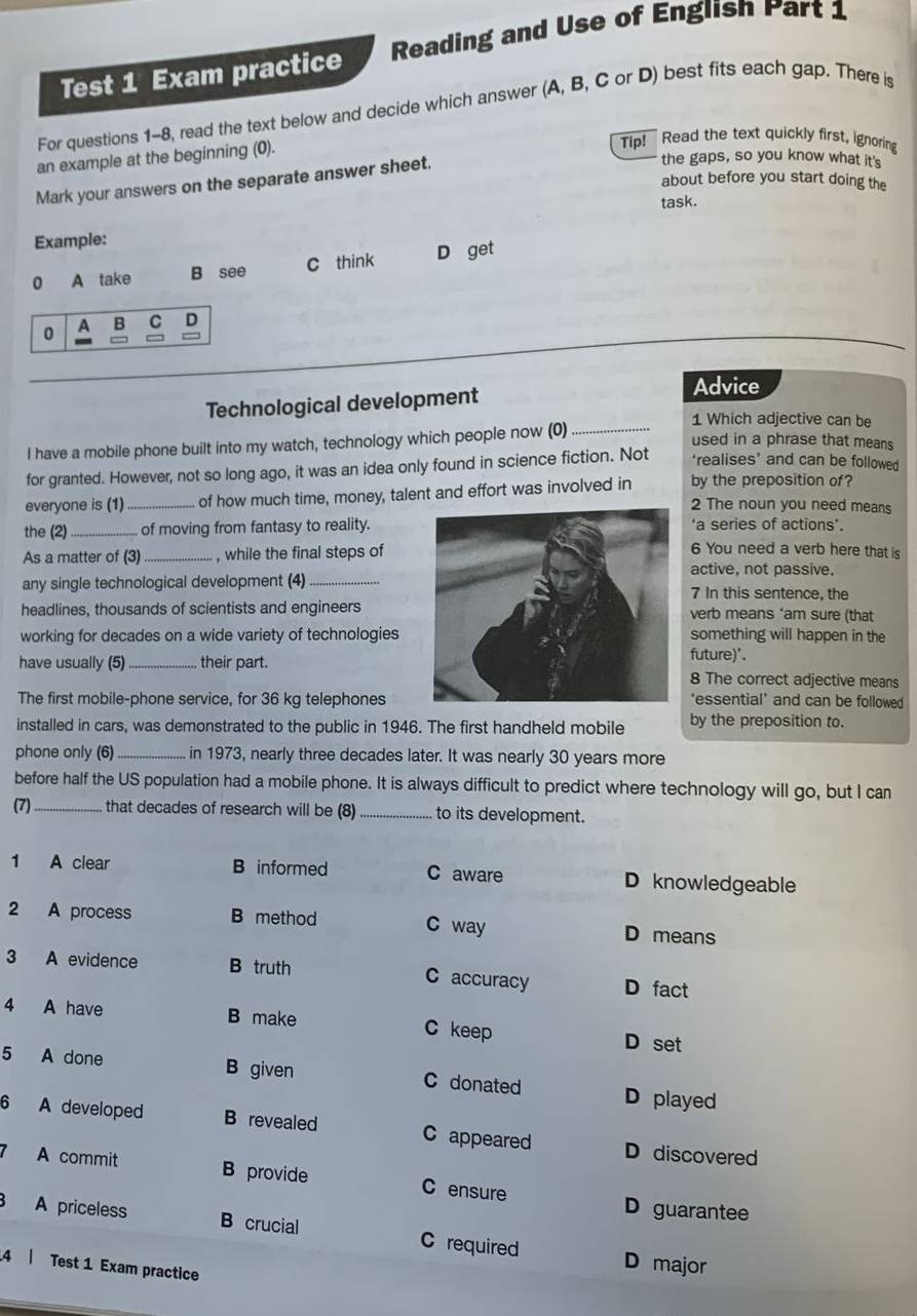 Test 1 Exam practice Reading and Use of English Part 1
For questions 1-8, read the text below and decide which answer (A, B, C or D) best fits each gap. There is
an example at the beginning (0).
Tip! Read the text quickly first, ignoring
Mark your answers on the separate answer sheet.
the gaps, so you know what it's
about before you start doing the
task.
Example:
0 A take B see C think D get
0 A B C D
Technological development
Advice
1 Which adjective can be
I have a mobile phone built into my watch, technology which people now (0)_
used in a phrase that means
for granted. However, not so long ago, it was an idea only found in science fiction. Not ‘realises’ and can be followed
everyone is (1) _of how much time, money, talent and effort was involved in by the preposition of?
2 The noun you need means
the (2)_  of moving from fantasy to reality.'a series of actions'.
As a matter of (3)_ , while the final steps of
6 You need a verb here that is
active, not passive.
any single technological development (4)_7 In this sentence, the
headlines, thousands of scientists and engineersverb means ‘am sure (that
working for decades on a wide variety of technologiessomething will happen in the
future)'.
have usually (5)_ their part.8 The correct adjective means
The first mobile-phone service, for 36 kg telephones'essential' and can be followed
installed in cars, was demonstrated to the public in 1946. The first handheld mobile by the preposition to.
phone only (6)_ in 1973, nearly three decades later. It was nearly 30 years more
before half the US population had a mobile phone. It is always difficult to predict where technology will go, but I can
(7)_ that decades of research will be (8) _to its development.
1 A clear B informed C aware D knowledgeable
2 A process B method C way D means
3 A evidence B truth C accuracy D fact
4 A have B make C keep D set
5 A done B given C donated D played
6 A developed B revealed C appeared D discovered
A commit B provide C ensure
D guarantee
A priceless B crucial C required D major
4 | Test 1 Exam practice