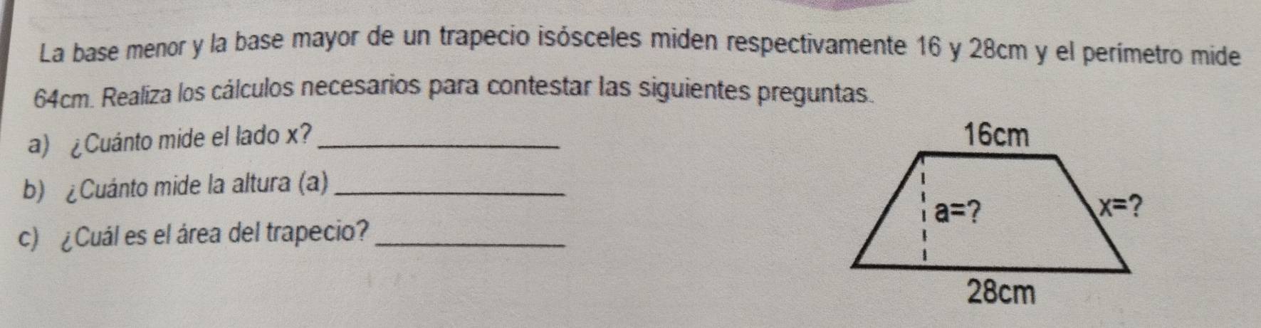 La base menor y la base mayor de un trapecio isósceles miden respectivamente 16 y 28cm y el perímetro mide
64cm. Realiza los cálculos necesarios para contestar las siguientes preguntas.
a) ¿Cuánto mide el lado x?_
b) ¿Cuánto mide la altura (a)_
c) ¿Cuál es el área del trapecio?_