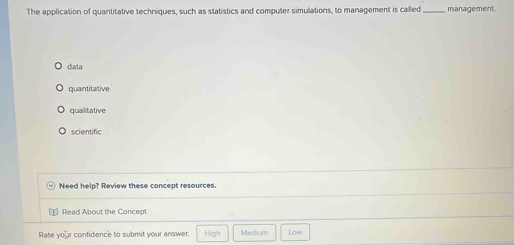 The application of quantitative techniques, such as statistics and computer simulations, to management is called_ management.
data
quantitative
qualitative
scientific
Need help? Review these concept resources.
Read About the Concept
Rate your confidence to submit your answer. High Medium Low