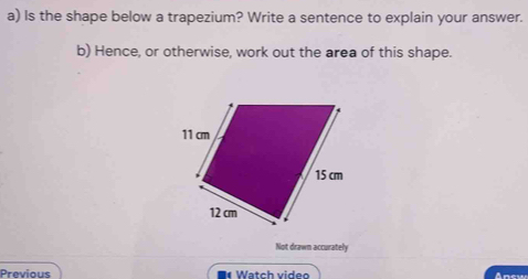 Is the shape below a trapezium? Write a sentence to explain your answer. 
b) Hence, or otherwise, work out the area of this shape. 
Not drawn accurately 
Previous *« Watch video