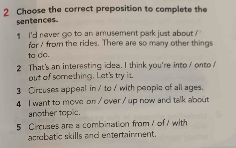 Choose the correct preposition to complete the
sentences.
1 I'd never go to an amusement park just about /
for / from the rides. There are so many other things
to do.
2 That's an interesting idea. I think you're into / onto /
out of something. Let's try it.
3 Circuses appeal in / to / with people of all ages.
4 I want to move on / over / up now and talk about
another topic.
5 Circuses are a combination from / of / with
acrobatic skills and entertainment.