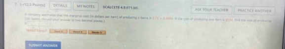 DETAILS MY NOTES SCALCET8 4.9.071.M ASK YOUR TEACHER PRACTICE ANOTHER 
A company estimates that the marginal cest (in defars par item) of preduting a items is 5.71 - 0,006x. If the cost of producing one item is $554, find the cost of producing
100 itsms, (Round your answer to two decimal places.) 
5 
Need Herp? . Minster it 
SUBMIT ANSWER