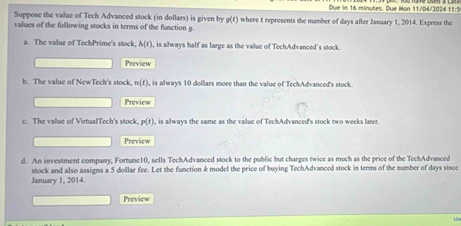 Due in 16 minutes. Due Mon 11/04/2024 T59 pi. You have used a Late
11:5
Suppose the value of Tech Advanced stock (in dollars) is given by g(t) where t represents the number of days after January 1, 2014. Express the 
values of the following stocks in terms of the function g. 
a. The value of TechPrime's stock, h(t) , is always half as large as the value of TechAdvanced's stock. 
Preview 
b. The value of NewTech's stock, n(t) , is always 10 dollars more than the value of TechAdvanced's stock. 
Preview 
c. The value of VirtualTech's stock, p(t) , is always the same as the value of TechAdvanced's stock two weeks later. 
Preview 
d. An investment company, Fortune10, sells TechAdvanced stock to the public but charges twice as much as the price of the TechAdvanced 
stock and also assigns a 5 dollar fee. Let the function k model the price of buying TechAdvanced stock in terms of the number of days since 
January 1, 2014. 
Preview 
Lio