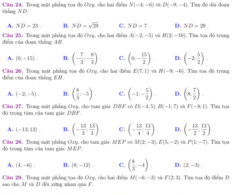 Trong mặt phẳng tọa độ Oxy, cho hai điểm N(-4;-6) và D(-9;-4). Tìm độ dài đoạn
thẳng ND.
A. ND=23. B. ND=sqrt(29). C. ND=7. D. ND=29.
Câu 25. Trong mặt phẳng tọa độ Oxy, cho hai điểm A(-2;-5) và H(2;-10). Tìm tọa độ trung
diểm của đoạn thẳng AH.
A. (0;-15). B. (- 7/3 ;- 8/3 ). C. (0;- 15/2 ). D. (-2; 5/2 ).
Câu 26. Trong mặt phẳng tọa độ Oxy, cho hai điểm E(7;1) và H(-9;-6).  Tìm tọa độ trung
diểm của đoạn thẳng EH.
A. (-2;-5). B. ( 8/3 ;-5). C. (-1;- 5/2 ). D. (8; 7/2 ).
Câu 27. Trong mặt phẳng Oxy, cho tam giác DBF có D(-4;5),B(-1;7) và F(-8;1). Tìm tọa
độ trọng tâm của tam giác DBF.
A. (-13;13). B. (- 13/3 ; 13/3 ). C. (- 13/4 ; 13/4 ). D. (- 13/2 ; 13/2 ).
Câu 28. Trong mặt phẳng Oxy, cho tam giác MEP có M(2;-3),E(5;-2) và P(1;-7). Tìm tọa
độ trọng tâm của tam giác MEP.
A. (4;-6). B. (8;-12). C. ( 8/3 ;-4). D. (2;-3).
Câu 29. Trong mặt phẳng tọa độ Oxy, cho hai điểm M(-6;-3) và F(2;3). Tìm tọa độ điểm D
sao cho M và D đối xứng nhau qua F.